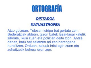 DIKTADOA
               KATUASTROFEA
Atzo goizean, Tolosan istripu bat gertatu zen.
Bederatziak aldean, gizon batek lasai-lasai kaletik
zihoala, ikusi zuen eta poliziari deitu zion. Antza
danez, katu bat saiatzen ari zen harengana
hurbiltzen. Orduan, katuak irrist egin zuen eta
zuhaitzetik behera erori zen.
 