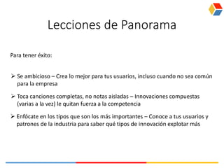 Lecciones de Panorama
 Se ambicioso – Crea lo mejor para tus usuarios, incluso cuando no sea común
para la empresa
Para tener éxito:
 Toca canciones completas, no notas aisladas – Innovaciones compuestas
(varias a la vez) le quitan fuerza a la competencia
 Enfócate en los tipos que son los más importantes – Conoce a tus usuarios y
patrones de la industria para saber qué tipos de innovación explotar más
 