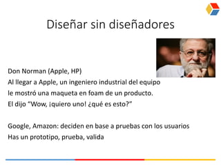 Diseñar sin diseñadores
Don Norman (Apple, HP)
Al llegar a Apple, un ingeniero industrial del equipo
le mostró una maqueta en foam de un producto.
El dijo “Wow, ¡quiero uno! ¿qué es esto?”
Google, Amazon: deciden en base a pruebas con los usuarios
Has un prototipo, prueba, valida
 