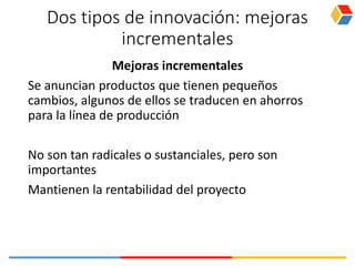 Dos tipos de innovación: mejoras
incrementales
Mejoras incrementales
Se anuncian productos que tienen pequeños
cambios, algunos de ellos se traducen en ahorros
para la línea de producción
No son tan radicales o sustanciales, pero son
importantes
Mantienen la rentabilidad del proyecto
 