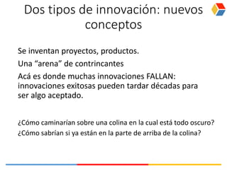 Dos tipos de innovación: nuevos
conceptos
Se inventan proyectos, productos.
Una “arena” de contrincantes
Acá es donde muchas innovaciones FALLAN:
innovaciones exitosas pueden tardar décadas para
ser algo aceptado.
¿Cómo caminarían sobre una colina en la cual está todo oscuro?
¿Cómo sabrían si ya están en la parte de arriba de la colina?
 