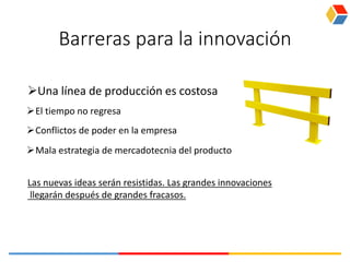 Barreras para la innovación
Una línea de producción es costosa
Las nuevas ideas serán resistidas. Las grandes innovaciones
llegarán después de grandes fracasos.
El tiempo no regresa
Conflictos de poder en la empresa
Mala estrategia de mercadotecnia del producto
 