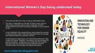  International Women's Day is being celebrated today.
 The day is celebrated on the 8th of March every year to
help forge a gender equal world, celebrate women's
achievements and their increasing visibility in every sphere
of life.

It also highlights the extraordinary roles played by women
in almost every walk of life and celebrates acts of courage
and determination by ordinary women.
United Nations Observance of International Women's Day,
under the theme “DigitALL: Innovation and technology for
gender equality”, recognizes and celebrates the women
and girls who are championing the advancement of
transformative technology and digital education.
www.indopraba.blogspot.com
International Women's Day being celebrated today
 