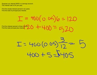 Suppose you deposit $400 in a savings account.  The interest rate is 5% per year. Find the simple interest earned in six years.  Find the total of principal plus interest. Find the interest earned in three months.  Find the total principal plus interest. 