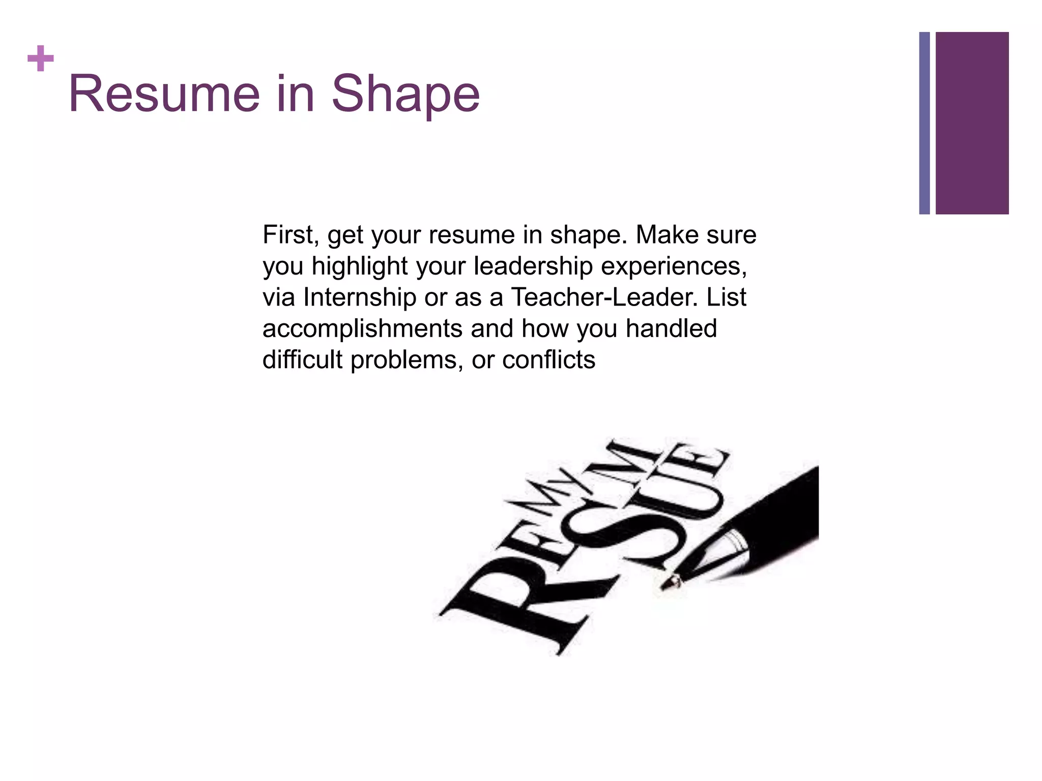 +
Resume in Shape
First, get your resume in shape. Make sure
you highlight your leadership experiences,
via Internship or as a Teacher-Leader. List
accomplishments and how you handled
difficult problems, or conflicts
 