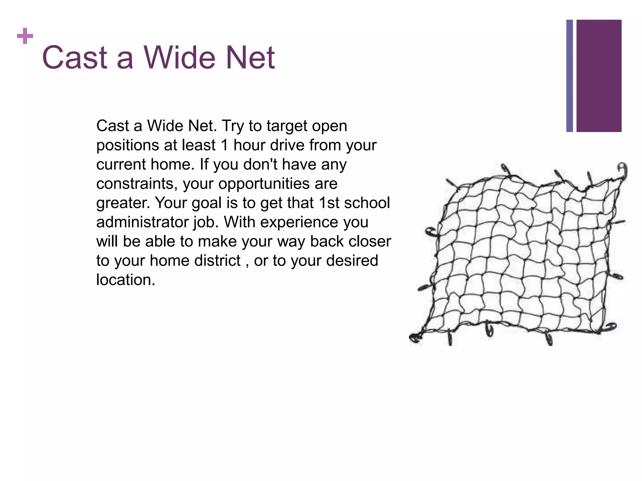 +
Cast a Wide Net
Cast a Wide Net. Try to target open
positions at least 1 hour drive from your
current home. If you don't have any
constraints, your opportunities are
greater. Your goal is to get that 1st school
administrator job. With experience you
will be able to make your way back closer
to your home district , or to your desired
location.
 