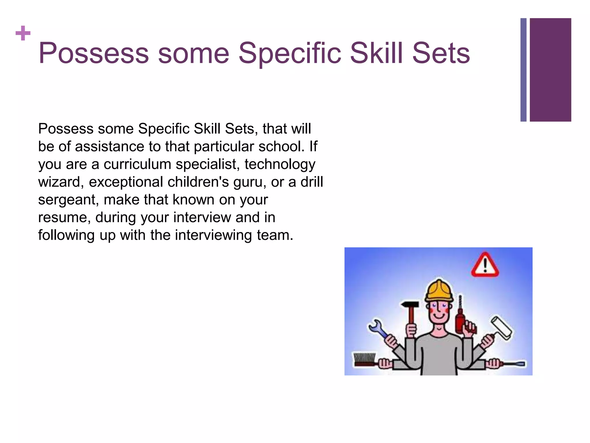 +
Possess some Specific Skill Sets
Possess some Specific Skill Sets, that will
be of assistance to that particular school. If
you are a curriculum specialist, technology
wizard, exceptional children's guru, or a drill
sergeant, make that known on your
resume, during your interview and in
following up with the interviewing team.
 