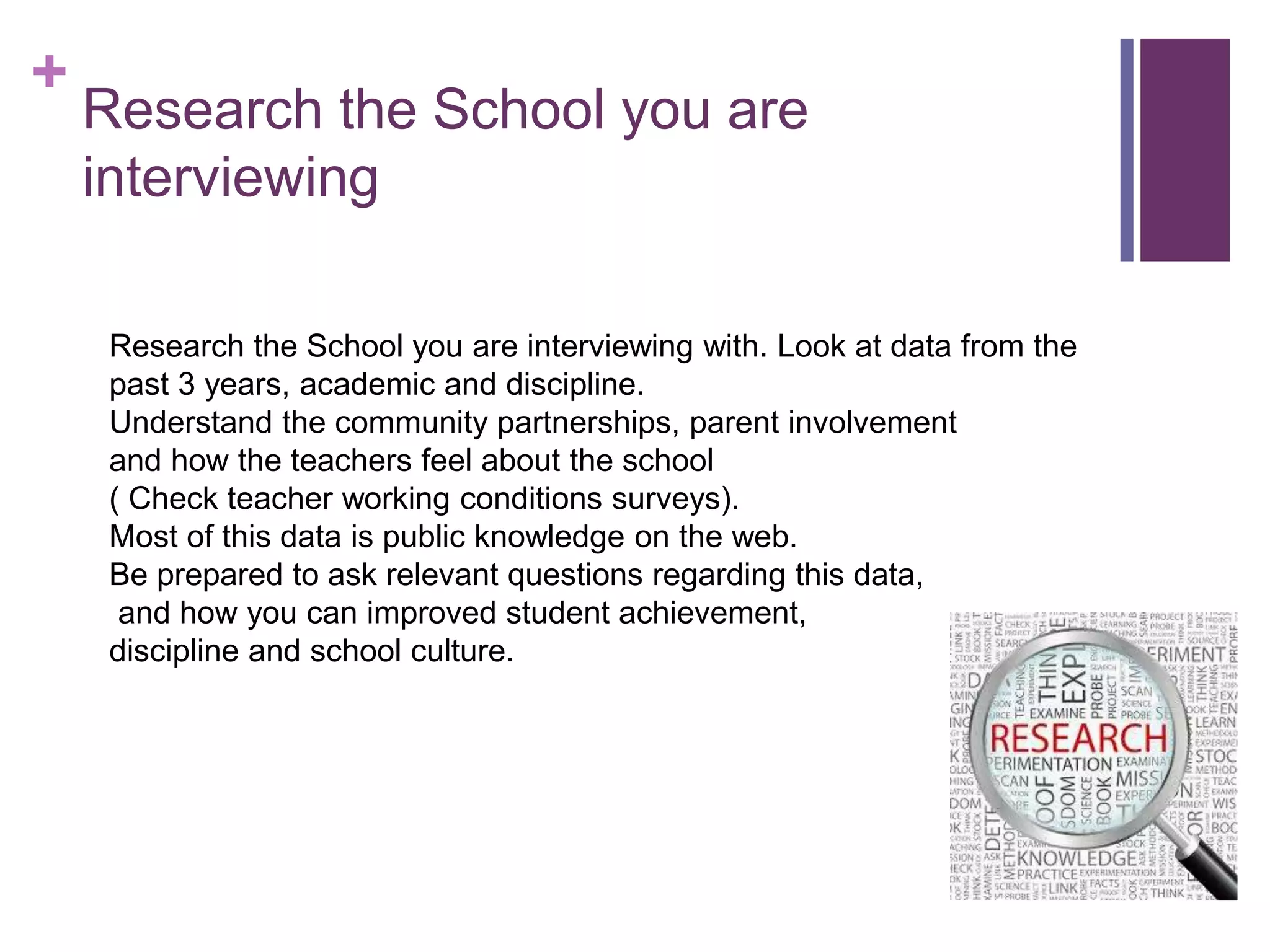 +
Research the School you are
interviewing
Research the School you are interviewing with. Look at data from the
past 3 years, academic and discipline.
Understand the community partnerships, parent involvement
and how the teachers feel about the school
( Check teacher working conditions surveys).
Most of this data is public knowledge on the web.
Be prepared to ask relevant questions regarding this data,
and how you can improved student achievement,
discipline and school culture.
 