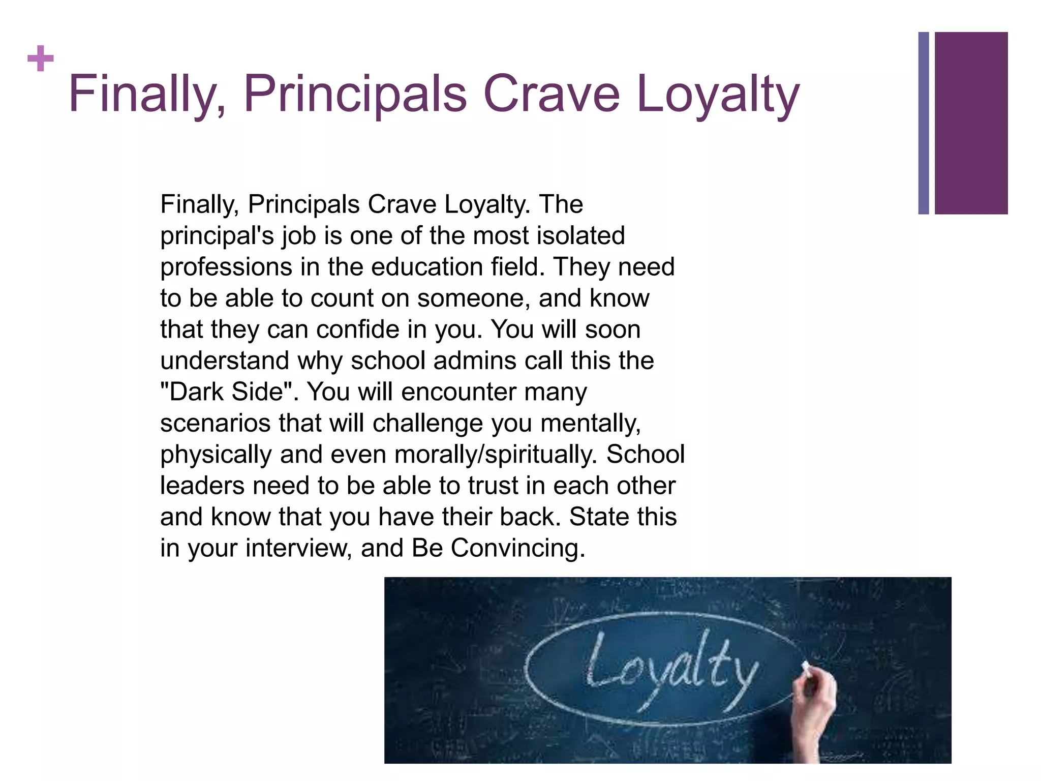 +
Finally, Principals Crave Loyalty
Finally, Principals Crave Loyalty. The
principal's job is one of the most isolated
professions in the education field. They need
to be able to count on someone, and know
that they can confide in you. You will soon
understand why school admins call this the
"Dark Side". You will encounter many
scenarios that will challenge you mentally,
physically and even morally/spiritually. School
leaders need to be able to trust in each other
and know that you have their back. State this
in your interview, and Be Convincing.
 