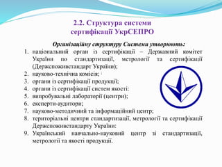2.2. Структура системи
сертифікації УкрСЕПРО
Організаційну структуру Системи утворюють:
1. національний орган із сертифікації – Державний комітет
України по стандартизації, метрології та сертифікації
(Держспоживстандарт України);
2. науково-технічна комісія; ;
3. органи із сертифікації продукції;
4. органи із сертифікації систем якості:
5. випробувальні лабораторії (центри);
6. експерти-аудитори;
7. науково-методичний та інформаційний центр;
8. територіальні центри стандартизації, метрології та сертифікації
Держспоживстандарту України:
9. Український навчально-науковий центр зі стандартизації,
метрології та якості продукції.
 
