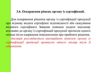 3.6. Оскарження рішень органу із сертифікації.
Для оскарження рішення органу із сертифікації продукції
про відмову видати сертифікат відповідності або скасування
виданого сертифіката Заявник повинен подати письмову
апеляцію до органу із сертифікації продукції протягом одного
місяця після одержання повідомлення про прийняте рішення.
Апеляція розглядається апеляційною комісією органу із
сертифікації продукції протягом одного місяця після її
одержання.
 