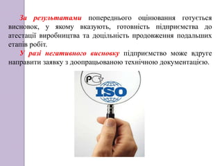 За результатами попереднього оцінювання готується
висновок, у якому вказують, готовність підприємства до
атестації виробництва та доцільність продовження подальших
етапів робіт.
У разі негативного висновку підприємство може вдруге
направити заявку з доопрацьованою технічною документацією.
 