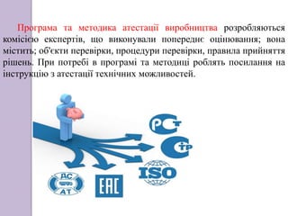 Програма та методика атестації виробництва розробляються
комісією експертів, що виконували попереднє оцінювання; вона
містить; об'єкти перевірки, процедури перевірки, правила прийняття
рішень. При потребі в програмі та методиці роблять посилання на
інструкцію з атестації технічних можливостей.
 