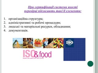 При сертифікації системи якості
перевірці підлягають такі її елементи:
1. організаційна структура;
2. адміністративні та робочі процедури;
3. людські та матеріальні ресурси, обладнання;
4. документація.
 