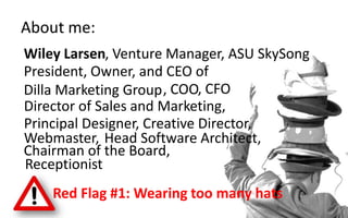 Wiley Larsen
About me:
, Venture Manager, ASU SkySong
President, Owner, and CEO of
Dilla Marketing Group, COO, CFO
Director of Sales and Marketing,
Principal Designer, Creative Director,
Webmaster, Head Software Architect,
Chairman of the Board,
Receptionist
Red Flag #1: Wearing too many hats
 