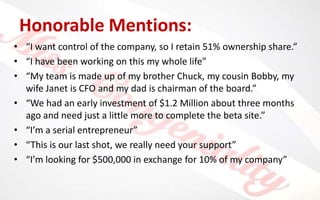 Honorable Mentions:
• “I want control of the company, so I retain 51% ownership share.”
• “I have been working on this my whole life”
• “My team is made up of my brother Chuck, my cousin Bobby, my
wife Janet is CFO and my dad is chairman of the board.”
• “We had an early investment of $1.2 Million about three months
ago and need just a little more to complete the beta site.”
• “I’m a serial entrepreneur”
• “This is our last shot, we really need your support”
• “I’m looking for $500,000 in exchange for 10% of my company”
 