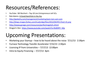 Resources/References:
• YouTube: Bill Reichert – Top 10 Lies Entrepreneurs tell VCs
• Rob Adams: A Good Hard Kick in the Ass
• http://geekyfry.com/management/marketing/pam-tam-sam-som
• http://blogs-images.forbes.com/truebridge/files/2012/04/IPO-Chart-21.png
• http://www.garage.com/resources/perfectingpitch.shtml
• Dragon’s Den https://www.youtube.com/watch?v=RidDRTl_SQs
• Marketing your Startup – how to be heard above the noise 7/11/13 2:30pm
• Furnace Technology Transfer Accelerator 7/15/13 2:30pm
• Licensing IP from Universities – 7/17/13 12:00pm
• Intro to Equity Financing -- 7/17/13 4pm
Upcoming Presentations:
 