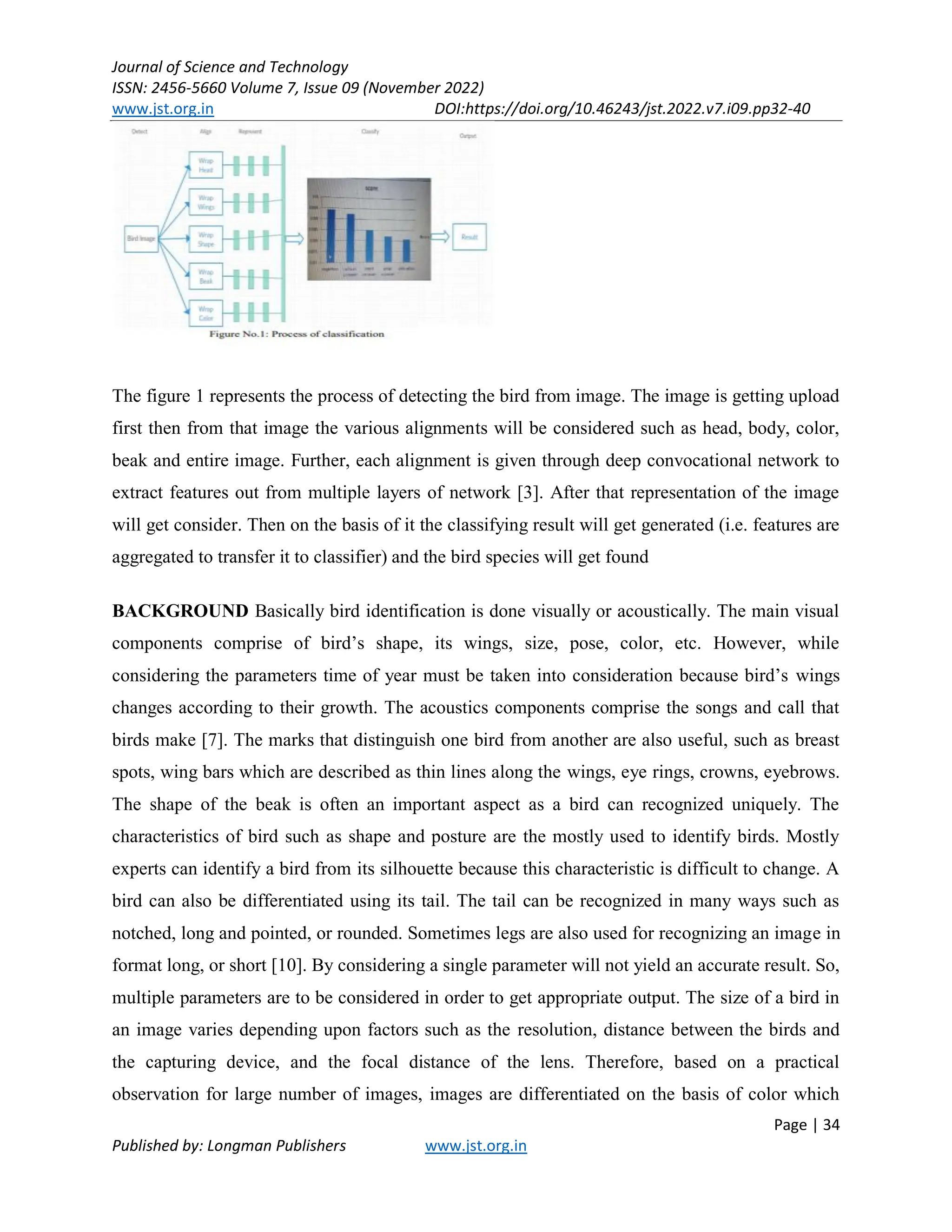 Journal of Science and Technology
ISSN: 2456-5660 Volume 7, Issue 09 (November 2022)
www.jst.org.in DOI:https://doi.org/10.46243/jst.2022.v7.i09.pp32-40
Page | 34
Published by: Longman Publishers www.jst.org.in
The figure 1 represents the process of detecting the bird from image. The image is getting upload
first then from that image the various alignments will be considered such as head, body, color,
beak and entire image. Further, each alignment is given through deep convocational network to
extract features out from multiple layers of network [3]. After that representation of the image
will get consider. Then on the basis of it the classifying result will get generated (i.e. features are
aggregated to transfer it to classifier) and the bird species will get found
BACKGROUND Basically bird identification is done visually or acoustically. The main visual
components comprise of bird’s shape, its wings, size, pose, color, etc. However, while
considering the parameters time of year must be taken into consideration because bird’s wings
changes according to their growth. The acoustics components comprise the songs and call that
birds make [7]. The marks that distinguish one bird from another are also useful, such as breast
spots, wing bars which are described as thin lines along the wings, eye rings, crowns, eyebrows.
The shape of the beak is often an important aspect as a bird can recognized uniquely. The
characteristics of bird such as shape and posture are the mostly used to identify birds. Mostly
experts can identify a bird from its silhouette because this characteristic is difficult to change. A
bird can also be differentiated using its tail. The tail can be recognized in many ways such as
notched, long and pointed, or rounded. Sometimes legs are also used for recognizing an image in
format long, or short [10]. By considering a single parameter will not yield an accurate result. So,
multiple parameters are to be considered in order to get appropriate output. The size of a bird in
an image varies depending upon factors such as the resolution, distance between the birds and
the capturing device, and the focal distance of the lens. Therefore, based on a practical
observation for large number of images, images are differentiated on the basis of color which
 