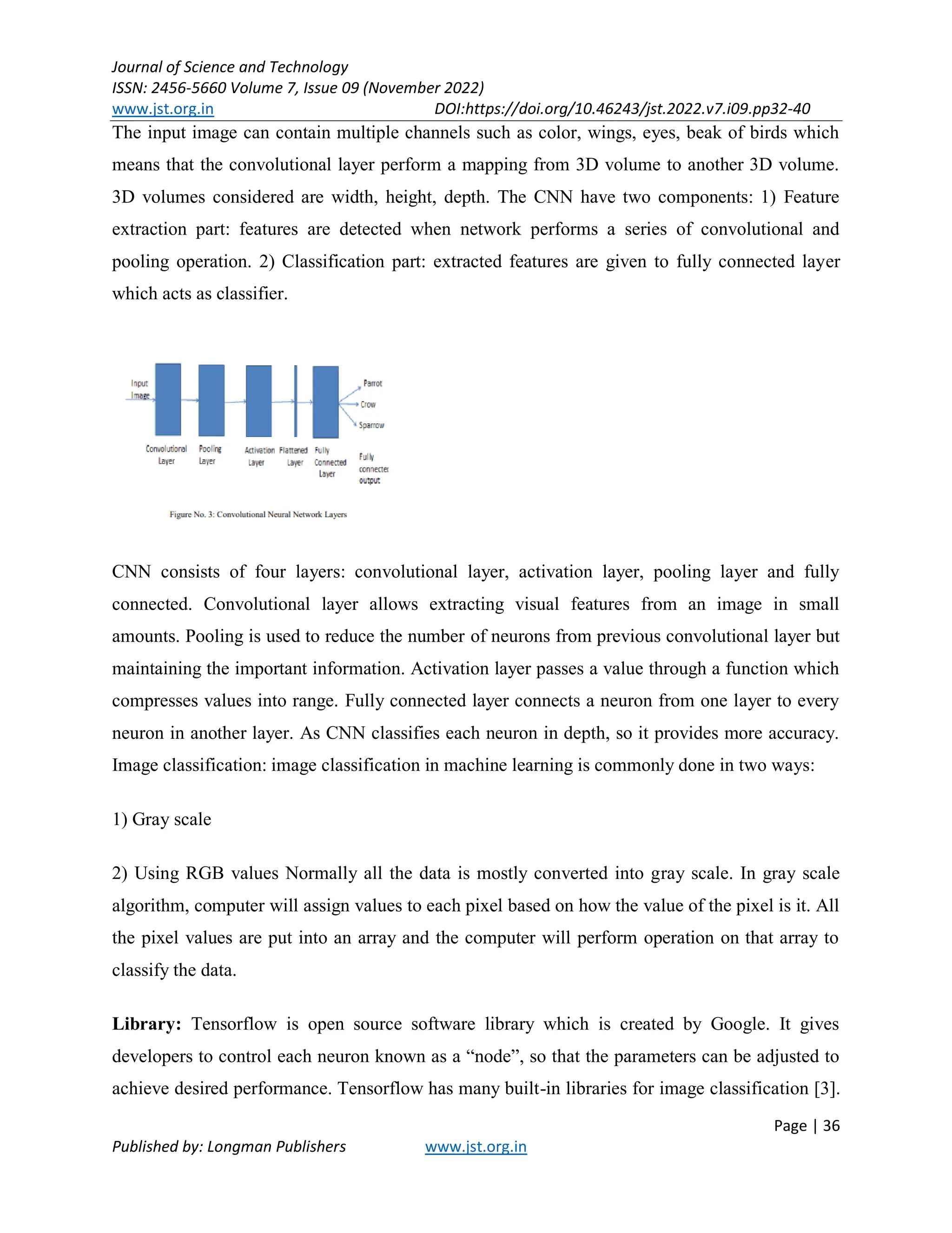 Journal of Science and Technology
ISSN: 2456-5660 Volume 7, Issue 09 (November 2022)
www.jst.org.in DOI:https://doi.org/10.46243/jst.2022.v7.i09.pp32-40
Page | 36
Published by: Longman Publishers www.jst.org.in
The input image can contain multiple channels such as color, wings, eyes, beak of birds which
means that the convolutional layer perform a mapping from 3D volume to another 3D volume.
3D volumes considered are width, height, depth. The CNN have two components: 1) Feature
extraction part: features are detected when network performs a series of convolutional and
pooling operation. 2) Classification part: extracted features are given to fully connected layer
which acts as classifier.
CNN consists of four layers: convolutional layer, activation layer, pooling layer and fully
connected. Convolutional layer allows extracting visual features from an image in small
amounts. Pooling is used to reduce the number of neurons from previous convolutional layer but
maintaining the important information. Activation layer passes a value through a function which
compresses values into range. Fully connected layer connects a neuron from one layer to every
neuron in another layer. As CNN classifies each neuron in depth, so it provides more accuracy.
Image classification: image classification in machine learning is commonly done in two ways:
1) Gray scale
2) Using RGB values Normally all the data is mostly converted into gray scale. In gray scale
algorithm, computer will assign values to each pixel based on how the value of the pixel is it. All
the pixel values are put into an array and the computer will perform operation on that array to
classify the data.
Library: Tensorflow is open source software library which is created by Google. It gives
developers to control each neuron known as a “node”, so that the parameters can be adjusted to
achieve desired performance. Tensorflow has many built-in libraries for image classification [3].
 