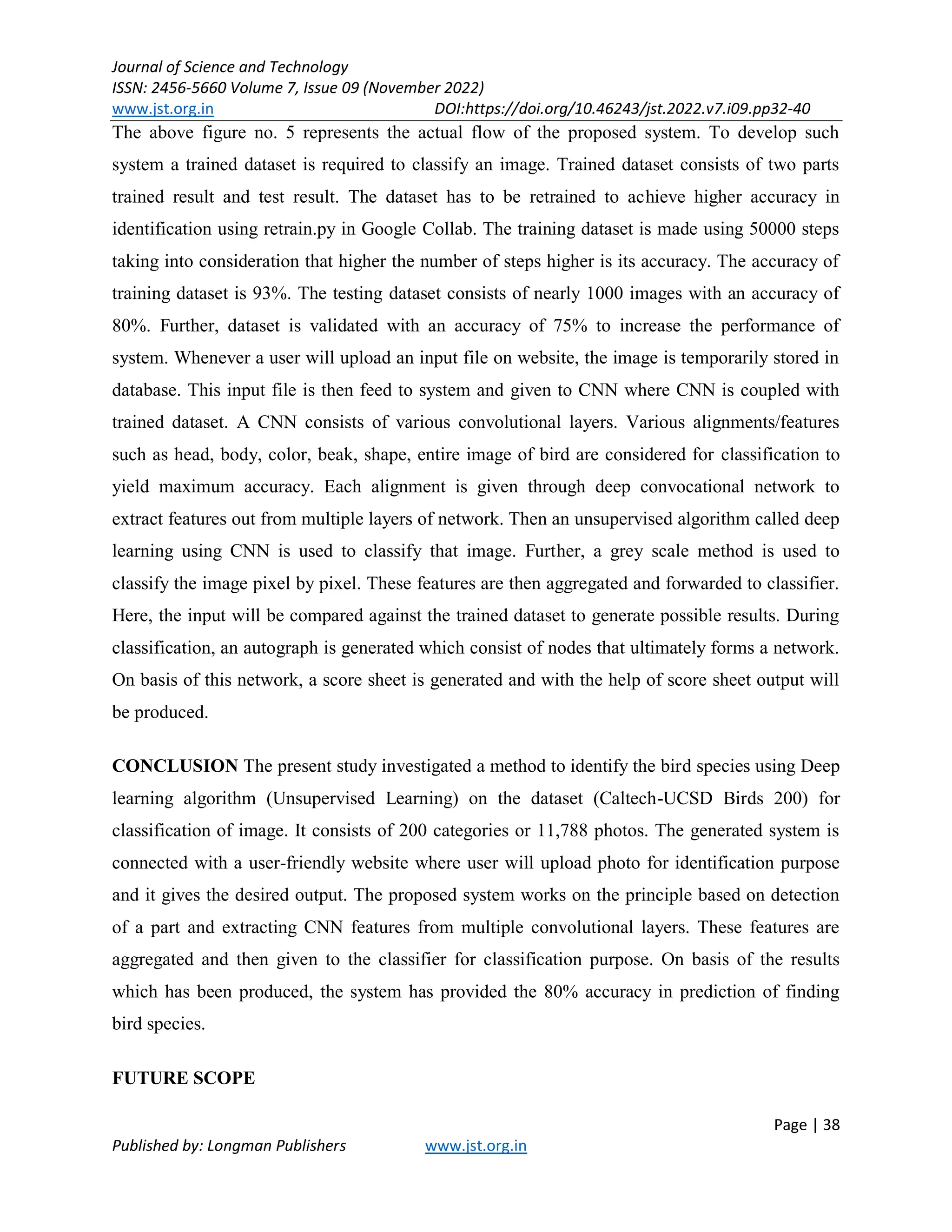 Journal of Science and Technology
ISSN: 2456-5660 Volume 7, Issue 09 (November 2022)
www.jst.org.in DOI:https://doi.org/10.46243/jst.2022.v7.i09.pp32-40
Page | 38
Published by: Longman Publishers www.jst.org.in
The above figure no. 5 represents the actual flow of the proposed system. To develop such
system a trained dataset is required to classify an image. Trained dataset consists of two parts
trained result and test result. The dataset has to be retrained to achieve higher accuracy in
identification using retrain.py in Google Collab. The training dataset is made using 50000 steps
taking into consideration that higher the number of steps higher is its accuracy. The accuracy of
training dataset is 93%. The testing dataset consists of nearly 1000 images with an accuracy of
80%. Further, dataset is validated with an accuracy of 75% to increase the performance of
system. Whenever a user will upload an input file on website, the image is temporarily stored in
database. This input file is then feed to system and given to CNN where CNN is coupled with
trained dataset. A CNN consists of various convolutional layers. Various alignments/features
such as head, body, color, beak, shape, entire image of bird are considered for classification to
yield maximum accuracy. Each alignment is given through deep convocational network to
extract features out from multiple layers of network. Then an unsupervised algorithm called deep
learning using CNN is used to classify that image. Further, a grey scale method is used to
classify the image pixel by pixel. These features are then aggregated and forwarded to classifier.
Here, the input will be compared against the trained dataset to generate possible results. During
classification, an autograph is generated which consist of nodes that ultimately forms a network.
On basis of this network, a score sheet is generated and with the help of score sheet output will
be produced.
CONCLUSION The present study investigated a method to identify the bird species using Deep
learning algorithm (Unsupervised Learning) on the dataset (Caltech-UCSD Birds 200) for
classification of image. It consists of 200 categories or 11,788 photos. The generated system is
connected with a user-friendly website where user will upload photo for identification purpose
and it gives the desired output. The proposed system works on the principle based on detection
of a part and extracting CNN features from multiple convolutional layers. These features are
aggregated and then given to the classifier for classification purpose. On basis of the results
which has been produced, the system has provided the 80% accuracy in prediction of finding
bird species.
FUTURE SCOPE
 