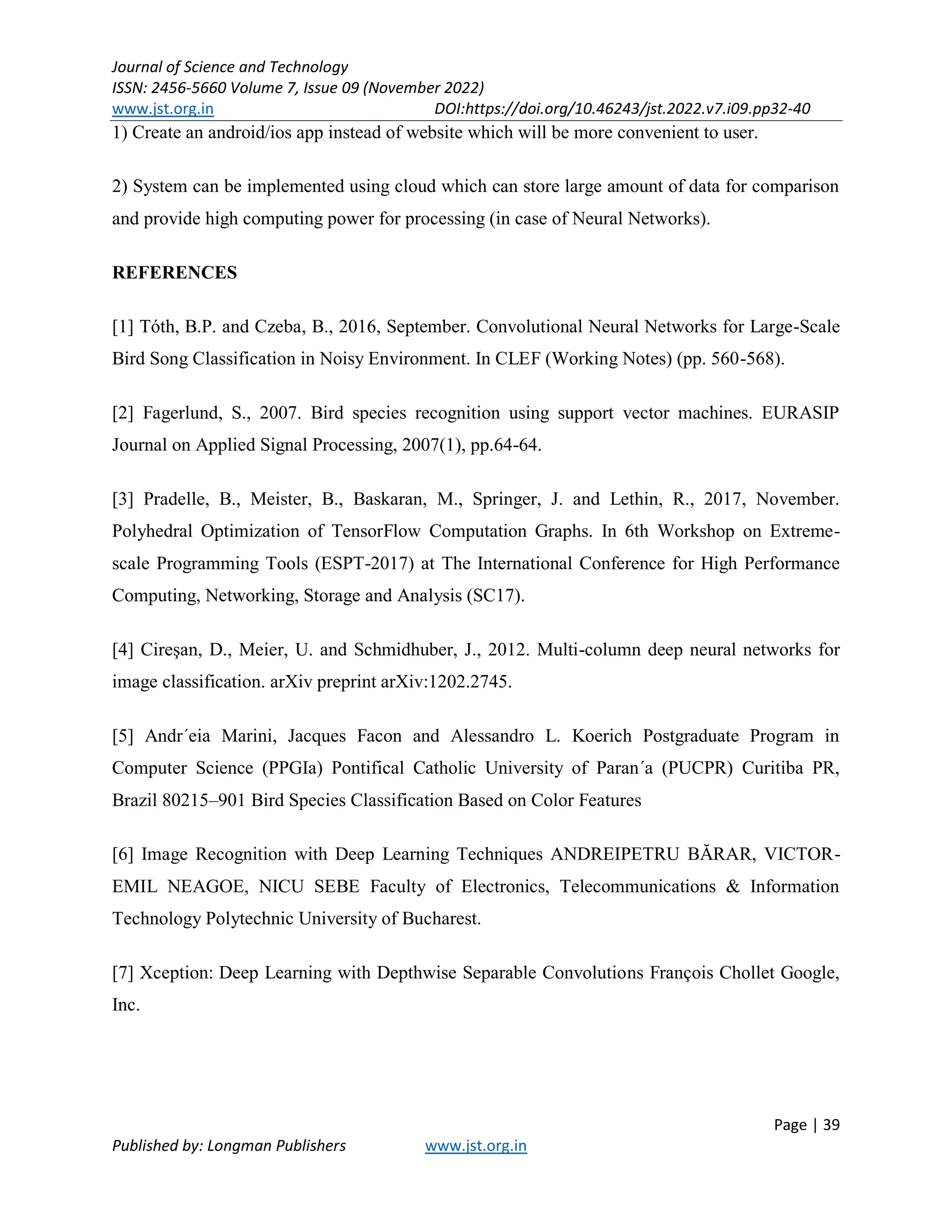Journal of Science and Technology
ISSN: 2456-5660 Volume 7, Issue 09 (November 2022)
www.jst.org.in DOI:https://doi.org/10.46243/jst.2022.v7.i09.pp32-40
Page | 39
Published by: Longman Publishers www.jst.org.in
1) Create an android/ios app instead of website which will be more convenient to user.
2) System can be implemented using cloud which can store large amount of data for comparison
and provide high computing power for processing (in case of Neural Networks).
REFERENCES
[1] Tóth, B.P. and Czeba, B., 2016, September. Convolutional Neural Networks for Large-Scale
Bird Song Classification in Noisy Environment. In CLEF (Working Notes) (pp. 560-568).
[2] Fagerlund, S., 2007. Bird species recognition using support vector machines. EURASIP
Journal on Applied Signal Processing, 2007(1), pp.64-64.
[3] Pradelle, B., Meister, B., Baskaran, M., Springer, J. and Lethin, R., 2017, November.
Polyhedral Optimization of TensorFlow Computation Graphs. In 6th Workshop on Extreme-
scale Programming Tools (ESPT-2017) at The International Conference for High Performance
Computing, Networking, Storage and Analysis (SC17).
[4] Cireşan, D., Meier, U. and Schmidhuber, J., 2012. Multi-column deep neural networks for
image classification. arXiv preprint arXiv:1202.2745.
[5] Andr´eia Marini, Jacques Facon and Alessandro L. Koerich Postgraduate Program in
Computer Science (PPGIa) Pontifical Catholic University of Paran´a (PUCPR) Curitiba PR,
Brazil 80215–901 Bird Species Classification Based on Color Features
[6] Image Recognition with Deep Learning Techniques ANDREIPETRU BĂRAR, VICTOR-
EMIL NEAGOE, NICU SEBE Faculty of Electronics, Telecommunications & Information
Technology Polytechnic University of Bucharest.
[7] Xception: Deep Learning with Depthwise Separable Convolutions François Chollet Google,
Inc.
 