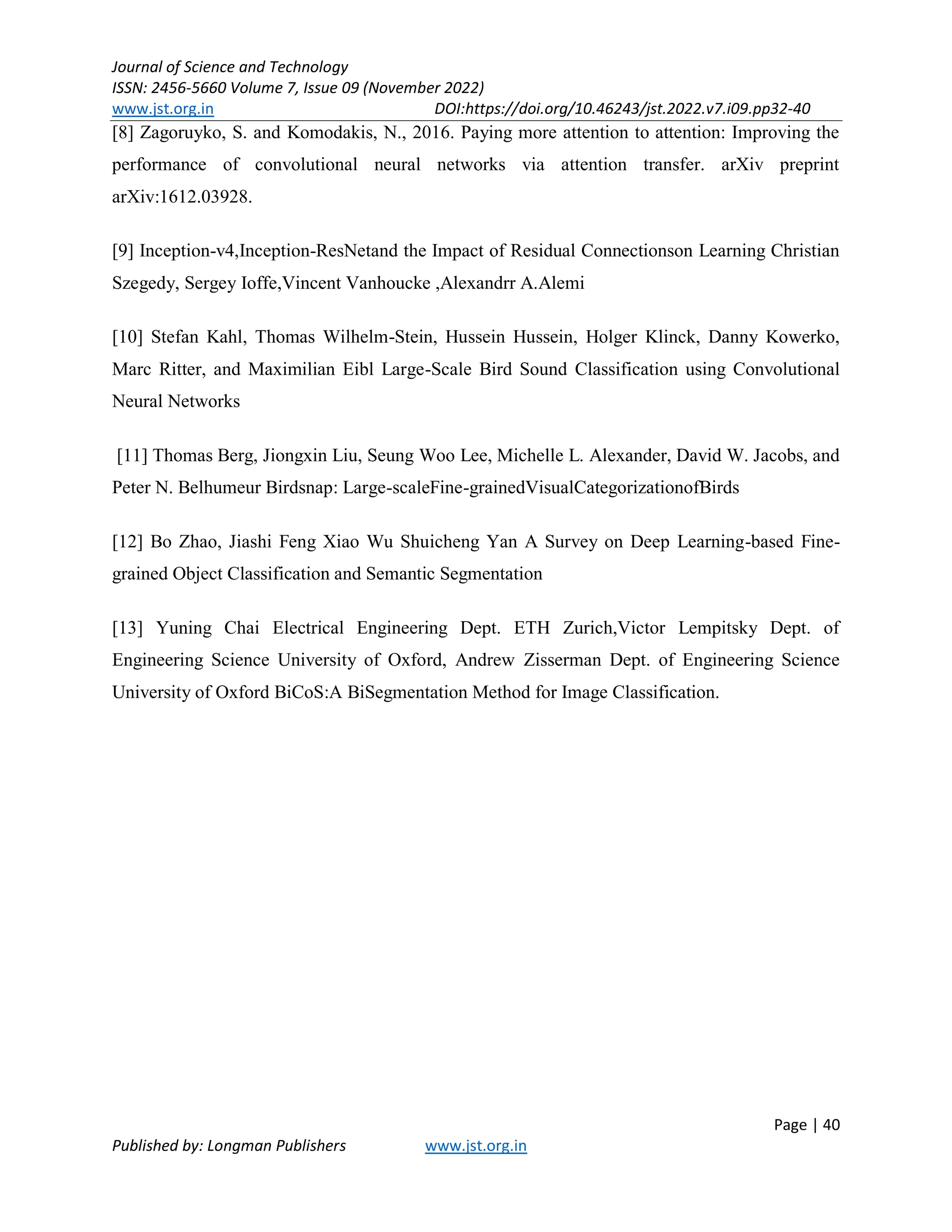 Journal of Science and Technology
ISSN: 2456-5660 Volume 7, Issue 09 (November 2022)
www.jst.org.in DOI:https://doi.org/10.46243/jst.2022.v7.i09.pp32-40
Page | 40
Published by: Longman Publishers www.jst.org.in
[8] Zagoruyko, S. and Komodakis, N., 2016. Paying more attention to attention: Improving the
performance of convolutional neural networks via attention transfer. arXiv preprint
arXiv:1612.03928.
[9] Inception-v4,Inception-ResNetand the Impact of Residual Connectionson Learning Christian
Szegedy, Sergey Ioffe,Vincent Vanhoucke ,Alexandrr A.Alemi
[10] Stefan Kahl, Thomas Wilhelm-Stein, Hussein Hussein, Holger Klinck, Danny Kowerko,
Marc Ritter, and Maximilian Eibl Large-Scale Bird Sound Classification using Convolutional
Neural Networks
[11] Thomas Berg, Jiongxin Liu, Seung Woo Lee, Michelle L. Alexander, David W. Jacobs, and
Peter N. Belhumeur Birdsnap: Large-scaleFine-grainedVisualCategorizationofBirds
[12] Bo Zhao, Jiashi Feng Xiao Wu Shuicheng Yan A Survey on Deep Learning-based Fine-
grained Object Classification and Semantic Segmentation
[13] Yuning Chai Electrical Engineering Dept. ETH Zurich,Victor Lempitsky Dept. of
Engineering Science University of Oxford, Andrew Zisserman Dept. of Engineering Science
University of Oxford BiCoS:A BiSegmentation Method for Image Classification.
 