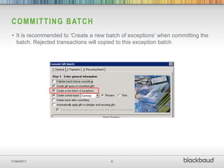 C O M M I T T I N G B AT C H
• It is recommended to „Create a new batch of exceptions‟ when committing the
  batch. Rejected transactions will copied to this exception batch




11/04/2011                            6
 