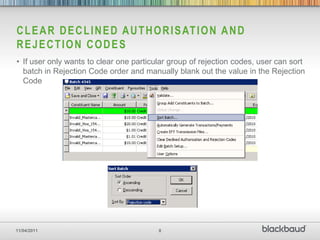 C L E A R D E C L I N E D A U T H O R I S AT I O N A N D
REJECTION CODES
• If user only wants to clear one particular group of rejection codes, user can sort
  batch in Rejection Code order and manually blank out the value in the Rejection
  Code




11/04/2011                               8
 