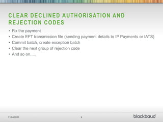 C L E A R D E C L I N E D A U T H O R I S AT I O N A N D
REJECTION CODES
•   Fix the payment
•   Create EFT transmission file (sending payment details to IP Payments or IATS)
•   Commit batch, create exception batch
•   Clear the next group of rejection code
•   And so on.....




11/04/2011                               9
 