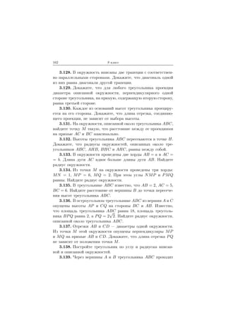162 9 класс
3.128. В окружность вписаны две трапеции с соответствен-
но параллельными сторонами. Докажите, что диагональ одной
из них равна диагонали другой трапеции.
3.129. Докажите, что для любого треугольника проекция
диаметра описанной окружности, перпендикулярного одной
стороне треугольника, на прямую, содержащую вторую сторону,
равна третьей стороне.
3.130. Каждое из оснований высот треугольника проециру-
ется на его стороны. Докажите, что длина отрезка, соединяю-
щего проекции, не зависит от выбора высоты.
3.131. На окружности, описанной около треугольника ABC,
найдите точку M такую, что расстояние между ее проекциями
на прямые AC и BC максимально.
3.132. Высоты треугольника ABC пересекаются в точке H.
Докажите, что радиусы окружностей, описанных около тре-
угольников ABC, AHB, BHC и AHC, равны между собой.
3.133. В окружности проведены две хорды AB = a и AC =
= b. Длина дуги AC вдвое больше длины дуги AB. Найдите
радиус окружности.
3.134. Из точки M на окружности проведены три хорды:
MN = 1, MP = 6, MQ = 2. При этом углы NMP и PMQ
равны. Найдите радиус окружности.
3.135. В треугольнике ABC известно, что AB = 2, AC = 5,
BC = 6. Найдите расстояние от вершины B до точки пересече-
ния высот треугольника ABC.
3.136. В остроугольном треугольнике ABC из вершин A и C
опущены высоты AP и CQ на стороны BC и AB. Известно,
что площадь треугольника ABC равна 18, площадь треуголь-
ника BPQ равна 2, а PQ = 2
√
2. Найдите радиус окружности,
описанной около треугольника ABC.
3.137. Отрезки AB и CD — диаметры одной окружности.
Из точки M этой окружности опущены перпендикуляры MP
и MQ на прямые AB и CD. Докажите, что длина отрезка PQ
не зависит от положения точки M.
3.138. Постройте треугольник по углу и радиусам вписан-
ной и описанной окружностей.
3.139. Через вершины A и B треугольника ABC проходит
 