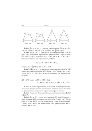 216 7 класс
A
B C
D
Рис. 188
A
B C
D
M
Рис. 189
A
B CM
Рис. 190
A
B C
M K
Рис. 191
1.349. Пусть a, b, c — стороны треугольника. Тогда a + b +
+ c = a + (b + c) > a + a = 2a, поэтому a < 1
2
(a + b + c).
1.350. Пусть AC — диагональ четырехугольника ABCD
(рис. 188). Применяя неравенство треугольника к треугольни-
кам ABC и ACD, получим AC < AB + BC и AC < AD + CD.
Сложив почленно эти неравенства, найдем
2AC < AB + BC + AC + CD,
откуда AC < 1
2
(AB + BC + AC + CD).
1.3510. Пусть M — точка пересечения диагоналей AC и BD
данного четырехугольника ABCD (рис. 189). Тогда AB < AM+
+ BM и CD < CM + DM. Сложив почленно эти неравенства,
получим
AB + CD < AM + BM + CM + DM =
= (AM + CM) + (BM + DM) = AC + BD.
1.352. В точке пересечения диагоналей четырехугольника.
Указание. Предположите, что искомая точка не лежит на одной
из диагоналей, и примените неравенство треугольника.
1.353. Указание. Воспользуйтесь результатами задач 1.350
и 1.3510.
1.354. Пусть M — точка на основании BC равнобедренного
треугольника ABC, отличная от точек B и C (рис. 190). Тогда
один из углов AMB и AMC прямой или тупой. Предположим,
∠AMB > 90◦. Тогда это наибольший угол треугольника AMB,
значит, AM < AB.
 