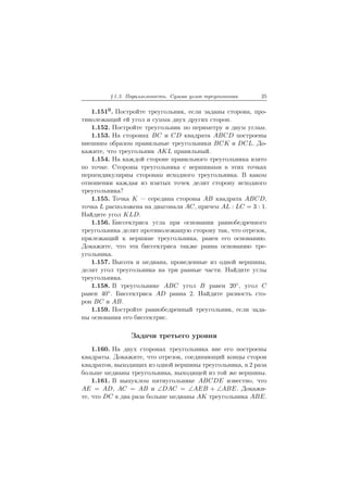 § 1.3. Параллельность. Сумма углов треугольника 25
1.1510. Постройте треугольник, если заданы сторона, про-
тиволежащий ей угол и сумма двух других сторон.
1.152. Постройте треугольник по периметру и двум углам.
1.153. На сторонах BC и CD квадрата ABCD построены
внешним образом правильные треугольники BCK и DCL. До-
кажите, что треугольник AKL правильный.
1.154. На каждой стороне правильного треугольника взято
по точке. Стороны треугольника с вершинами в этих точках
перпендикулярны сторонам исходного треугольника. В каком
отношении каждая из взятых точек делит сторону исходного
треугольника?
1.155. Точка K — середина стороны AB квадрата ABCD,
точка L расположена на диагонали AC, причем AL : LC = 3 : 1.
Найдите угол KLD.
1.156. Биссектриса угла при основании равнобедренного
треугольника делит противолежащую сторону так, что отрезок,
прилежащий к вершине треугольника, равен его основанию.
Докажите, что эта биссектриса также равна основанию тре-
угольника.
1.157. Высота и медиана, проведенные из одной вершины,
делят угол треугольника на три равные части. Найдите углы
треугольника.
1.158. В треугольнике ABC угол B равен 20◦, угол C
равен 40◦. Биссектриса AD равна 2. Найдите разность сто-
рон BC и AB.
1.159. Постройте равнобедренный треугольник, если зада-
ны основания его биссектрис.
Задачи третьего уровня
1.160. На двух сторонах треугольника вне его построены
квадраты. Докажите, что отрезок, соединяющий концы сторон
квадратов, выходящих из одной вершины треугольника, в 2 раза
больше медианы треугольника, выходящей из той же вершины.
1.161. В выпуклом пятиугольнике ABCDE известно, что
AE = AD, AC = AB и ∠DAC = ∠AEB + ∠ABE. Докажи-
те, что DC в два раза больше медианы AK треугольника ABE.
 