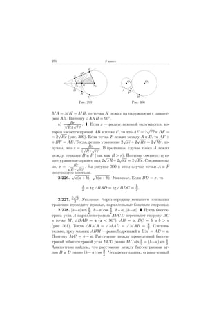 258 8 класс
A
M
B
D
N
C
O1 K O2
Рис. 299
O1 O2
A
F
B
Рис. 300
MA = MK = MB, то точка K лежит на окружности с диамет-
ром AB. Поэтому ∠AKB = 90◦.
в) Rr
(
√
R±
√
r)2
. Если x — радиус искомой окружности, ко-
торая касается прямой AB в точке F, то что AF = 2
√
rx и BF =
= 2
√
Rx (рис. 300). Если точка F лежит между A и B, то AF +
+BF = AB. Тогда, решив уравнение 2
√
xr +2
√
Rx = 2
√
Rr, по-
лучим, что x = Rr
(
√
R+
√
r)2
. В противном случае точка A лежит
между точками B и F (так как R > r). Поэтому соответствую-
щее уравнение примет вид 2
√
xR − 2
√
rx = 2
√
Rr. Следователь-
но, x = Rr√
R−
√
r)2
. На рисунке 300 в этом случае точки A и F
поменяются местами.
2.226. a(a + b), b(a + b). Указание. Если BD = x, то
x
a
= tg ∠BAD = tg ∠BDC = b
x
.
2.227. 3
√
3
2
. Указание. Через середину меньшего основания
трапеции проведите прямые, параллельные боковым сторонам.
2.228. |b−a| sin
2
, |b−a| cos
2
, |b−a|, |b−a|. Пусть биссек-
триса угла A параллелограмма ABCD пересекает сторону BC
в точке M, ∠BAD = ( < 90◦), AB = a, BC = b и b > a
(рис. 301). Тогда ∠BMA = ∠MAD = ∠MAB =
2
. Следова-
тельно, треугольник ABM — равнобедренный и BM = AB = a.
Поэтому MC = b − a. Расстояние между проведенной биссек-
трисой и биссектрисой угла BCD равно MC sin
2
= (b−a) sin
2
.
Аналогично найдем, что расстояние между биссектрисами уг-
лов B и D равно (b − a) cos
2
. Четырехугольник, ограниченный
 