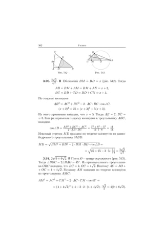 362 9 класс
A B
C
D
M
N
Рис. 542
C OK
A
B
M
Рис. 543
3.90. 5
√
3√
7
. Обозначим BM = BD = x (рис. 542). Тогда
AB = BM + AM = BM + AN = x + 2,
BC = BD + CD = BD + CN = x + 3.
По теореме косинусов
AB2
= AC2
+ BC2
− 2 · AC · BC · cos ∠C,
(x + 2)2
= 25 + (x + 3)2
− 5(x + 3).
Из этого уравнения находим, что x = 5. Тогда AB = 7, BC =
= 8. Еще раз применяя теорему косинусов к треугольнику ABC,
находим
cos ∠B = AB2
+ BC2
− AC2
2 · AB · BC
= 72
+ 82
− 52
2 · 7 · 8
= 11
14
.
Искомый отрезок MD находим по теореме косинусов из равно-
бедренного треугольника MBD:
MD = BM2 + BD2 − 2 · BM · BD · cos ∠B =
= 25 + 25 − 2 · 5 · 11
14
= 5
√
3√
7
.
3.91. 2 9 + 6
√
2. Пусть O — центр окружности (рис. 543).
Тогда ∠BOC = 2∠BAO = 45◦. Из прямоугольного треугольни-
ка OBC находим, что BC = 4, OC = 4
√
2. Поэтому AC = AO +
+ OC = 4 + 4
√
2. Медиану AM находим по теореме косинусов
из треугольника AMC:
AM2
= AC2
+ CM2
− 2 · AC · CM · cos 45◦
=
= (4 + 4
√
2)2
+ 4 − 2 · 2 · (4 + 4
√
2) ·
√
2
2
= 4(9 + 6
√
2).
 