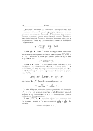 376 9 класс
Диагональ трапеции — гипотенуза прямоугольного тре-
угольника с катетами 8 (высота трапеции, опущенная из конца
меньшего основания на большее) и 10 (проекция диагонали на
большее основание, равная длине средней линии). Эта диаго-
наль видна из конца большего основания трапеции под углом ,
синус которого равен 4/5 (угол боковой стороны с основанием).
Следовательно,
R =
√
82 + 102
2 sin
= 2
√
41
8/5
= 5
√
41
4
.
3.123. c√
3
. Точка C лежит на окружности, описанной
около построенного равностороннего треугольника (60◦ +120◦ =
= 180◦). Поэтому искомое расстояние равно радиусу этой
окружности, т. е.
R = c
2 sin 60◦ = c√
3
.
3.124. 1. Пусть O — центр вписанной окружности тре-
угольника ABC со сторонами AC = 1, AB = 2 и углом CAB,
равным 60◦ (рис. 562). По теореме косинусов находим, что BC =
=
√
3. Поскольку O — точка пересечения биссектрис треуголь-
ника ABC,
∠BOC = 90◦
+ 1
2
∠CAB = 90◦
+ 30◦
= 120◦
(см. задачу 1.1160). Если R — искомый радиус, то
R = BC
2 sin ∠BOC
=
√
3
2 sin 120◦ = 1.
3.125. Разделим почленно данное равенство на равенство
a
sin
= b
sin
. Получим равенство tg = tg . Поскольку каждый
из углов и меньше 180◦, то = . Следовательно, данный
треугольник равнобедренный.
3.126. b(a + b). Обозначим через угол, лежащий про-
тив стороны, равной b. По теореме синусов a
sin 3
= b
sin
. По-
скольку
sin 3 = sin (2 cos 2 + 1),
 