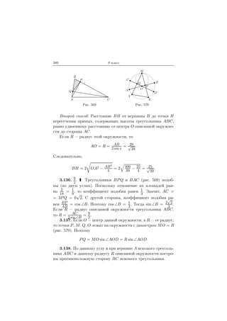380 9 класс
A
B
C
P
Q
Рис. 569
O
A
B
C
D
M
P
Q
X
Y
Рис. 570
Второй способ. Расстояние BH от вершины B до точки H
пересечения прямых, содержащих высоты треугольника ABC,
равно удвоенному расстоянию от центра O описанной окружно-
сти до стороны AC.
Если R — радиус этой окружности, то
AO = R = AB
2 sin
= 20√
39
.
Следовательно,
BH = 2 OA2 − AB2
4
= 2 400
39
− 25
4
= 25√
39
.
3.136. 9
2
. Треугольники BPQ и BAC (рис. 569) подоб-
ны (по двум углам). Поскольку отношение их площадей рав-
но 2
18
= 1
9
, то коэффициент подобия равен 1
3
. Значит, AC =
= 3PQ = 6
√
2. С другой стороны, коэффициент подобия ра-
вен BP
AB
= cos ∠B. Поэтому cos ∠B = 1
3
. Тогда sin ∠B = 2
√
2
3
.
Если R — радиус описанной окружности треугольника ABC,
то R = AC
2 sin ∠B
= 9
2
.
3.137. Если O — центр данной окружности, а R — ее радиус,
то точки P, M, Q, O лежат на окружности с диаметром MO = R
(рис. 570). Поэтому
PQ = MO sin ∠AOD = R sin ∠AOD.
3.138. По данному углу при вершине A искомого треуголь-
ника ABC и данному радиусу R описанной окружности постро-
им противоположную сторону BC искомого треугольника.
 