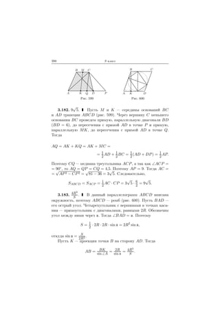 398 9 класс
A
B C
DK
M
PQ
Рис. 599
A
B C
DK
Рис. 600
3.182. 9
√
5. Пусть M и K — середины оснований BC
и AD трапеции ABCD (рис. 599). Через вершину C меньшего
основания BC проведем прямую, параллельную диагонали BD
(BD = 6), до пересечения с прямой AD в точке P и прямую,
параллельную MK, до пересечения с прямой AD в точке Q.
Тогда
AQ = AK + KQ = AK + MC =
= 1
2
AD + 1
2
BC = 1
2
(AD + DP) = 1
2
AP.
Поэтому CQ — медиана треугольника ACP, а так как ∠ACP =
= 90◦, то AQ = QP = CQ = 4,5. Поэтому AP = 9. Тогда AC =
=
√
AP2 − CP2 =
√
81 − 36 = 3
√
5. Следовательно,
SABCD = SACP = 1
2
AC · CP = 3
√
5 · 6
2
= 9
√
5.
3.183. 4R3
S
. В данный параллелограмм ABCD вписана
окружность, поэтому ABCD — ромб (рис. 600). Пусть BAD —
его острый угол. Четырехугольник с вершинами в точках каса-
ния — прямоугольник с диагоналями, равными 2R. Обозначим
угол между ними через . Тогда ∠BAD = . Поэтому
S = 1
2
· 2R · 2R · sin = 2R2
sin ,
откуда sin = S
2R2 .
Пусть K — проекция точки B на сторону AD. Тогда
AB = BK
sin ∠A
= 2R
sin
= 4R3
S
.
 