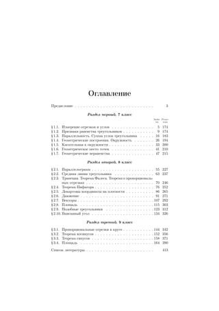 Оглавление
Предисловие . . . . . . . . . . . . . . . . . . . . . . . . . . . . 3
Раздел первый. 7 класс
Зада-
чи
Реше-
ния
§ 1.1. Измерение отрезков и углов . . . . . . . . . . . . . . . 5 174
§ 1.2. Признаки равенства треугольников . . . . . . . . . . . 9 174
§ 1.3. Параллельность. Сумма углов треугольника . . . . . 16 183
§ 1.4. Геометрические построения. Окружность . . . . . . . 26 194
§ 1.5. Касательная к окружности . . . . . . . . . . . . . . . . 33 200
§ 1.6. Геометрическое место точек . . . . . . . . . . . . . . . 41 210
§ 1.7. Геометрические неравенства . . . . . . . . . . . . . . . 47 215
Раздел второй. 8 класс
§ 2.1. Параллелограмм . . . . . . . . . . . . . . . . . . . . . . 55 227
§ 2.2. Средняя линия треугольника . . . . . . . . . . . . . . 63 237
§ 2.3. Трапеция. Теорема Фалеса. Теорема о пропорциональ-
ных отрезках . . . . . . . . . . . . . . . . . . . . . . . . 70 246
§ 2.4. Теорема Пифагора . . . . . . . . . . . . . . . . . . . . . 76 252
§ 2.5. Декартовы координаты на плоскости . . . . . . . . . . 86 265
§ 2.6. Движение . . . . . . . . . . . . . . . . . . . . . . . . . . 91 271
§ 2.7. Векторы . . . . . . . . . . . . . . . . . . . . . . . . . . . 107 292
§ 2.8. Площадь . . . . . . . . . . . . . . . . . . . . . . . . . . 115 303
§ 2.9. Подобные треугольники . . . . . . . . . . . . . . . . . 123 312
§ 2.10. Вписанный угол . . . . . . . . . . . . . . . . . . . . . . 134 326
Раздел третий. 9 класс
§ 3.1. Пропорциональные отрезки в круге . . . . . . . . . . . 144 342
§ 3.2. Теорема косинусов . . . . . . . . . . . . . . . . . . . . . 152 356
§ 3.3. Теорема синусов . . . . . . . . . . . . . . . . . . . . . . 158 371
§ 3.4. Площадь . . . . . . . . . . . . . . . . . . . . . . . . . . 164 390
Список литературы . . . . . . . . . . . . . . . . . . . . . . . . 413
 