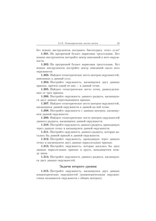 § 1.6. Геометрическое место точек 45
без всяких инструментов построить биссектрису этого угла?
1.301. На прозрачной бумаге нарисован треугольник. Без
всяких инструментов постройте центр вписанной в него окруж-
ности.
1.302. На прозрачной бумаге нарисован треугольник. Без
всяких инструментов постройте центр описанной около него
окружности.
1.303. Найдите геометрическое место центров окружностей,
вписанных в данный угол.
1.304. Постройте окружность, касающуюся двух данных
прямых, причем одной из них — в данной точке.
1.305. Найдите геометрическое место точек, равноудален-
ных от трех прямых.
1.306. Постройте окружность данного радиуса, касающую-
ся двух данных пересекающихся прямых.
1.307. Найдите геометрическое место центров окружностей,
касающихся данной окружности в данной на ней точке.
1.308. Постройте окружность с данным центром, касающу-
юся данной окружности.
1.309. Найдите геометрическое место центров окружностей
данного радиуса, касающихся данной окружности.
1.310. Постройте окружность данного радиуса, проходящую
через данную точку и касающуюся данной окружности.
1.311. Постройте окружность данного радиуса, которая ка-
салась бы данной прямой и данной окружности.
1.312. Постройте окружность, проходящую через данную
точку и касающуюся двух данных параллельных прямых.
1.313. Постройте окружность, которая касалась бы двух
данных параллельных прямых и круга, находящегося меж-
ду ними.
1.314. Постройте окружность данного радиуса, касающую-
ся двух данных окружностей.
Задачи второго уровня
1.315. Постройте окружность, касающуюся двух данных
концентрических окружностей (концентрическими окружно-
стями называются окружности с общим центром).
 