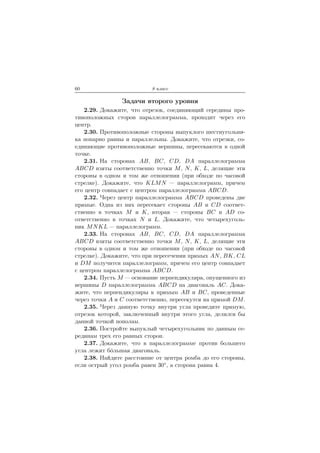 60 8 класс
Задачи второго уровня
2.29. Докажите, что отрезок, соединяющий середины про-
тивоположных сторон параллелограмма, проходит через его
центр.
2.30. Противоположные стороны выпуклого шестиугольни-
ка попарно равны и параллельны. Докажите, что отрезки, со-
единяющие противоположные вершины, пересекаются в одной
точке.
2.31. На сторонах AB, BC, CD, DA параллелограмма
ABCD взяты соответственно точки M, N, K, L, делящие эти
стороны в одном и том же отношении (при обходе по часовой
стрелке). Докажите, что KLMN — параллелограмм, причем
его центр совпадает с центром параллелограмма ABCD.
2.32. Через центр параллелограмма ABCD проведены две
прямые. Одна из них пересекает стороны AB и CD соответ-
ственно в точках M и K, вторая — стороны BC и AD со-
ответственно в точках N и L. Докажите, что четырехуголь-
ник MNKL — параллелограмм.
2.33. На сторонах AB, BC, CD, DA параллелограмма
ABCD взяты соответственно точки M, N, K, L, делящие эти
стороны в одном и том же отношении (при обходе по часовой
стрелке). Докажите, что при пересечении прямых AN, BK, CL
и DM получится параллелограмм, причем его центр совпадает
с центром параллелограмма ABCD.
2.34. Пусть M — основание перпендикуляра, опущенного из
вершины D параллелограмма ABCD на диагональ AC. Дока-
жите, что перпендикуляры к прямым AB и BC, проведенные
через точки A и C соответственно, пересекутся на прямой DM.
2.35. Через данную точку внутри угла проведите прямую,
отрезок которой, заключенный внутри этого угла, делился бы
данной точкой пополам.
2.36. Постройте выпуклый четырехугольник по данным се-
рединам трех его равных сторон.
2.37. Докажите, что в параллелограмме против большего
угла лежит б´ольшая диагональ.
2.38. Найдите расстояние от центра ромба до его стороны,
если острый угол ромба равен 30◦, а сторона равна 4.
 