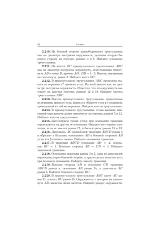 82 8 класс
2.210. На боковой стороне равнобедренного треугольника
как на диаметре построена окружность, делящая вторую бо-
ковую сторону на отрезки, равные a и b. Найдите основание
треугольника.
2.211. На катете BC прямоугольного треугольника ABC
как на диаметре построена окружность, пересекающая гипоте-
нузу AB в точке D, причем AD : DB = 1 : 3. Высота, опущенная
на гипотенузу, равна 3. Найдите катет BC.
2.212. В прямоугольном треугольнике ABC проведена вы-
сота из вершины C прямого угла. На этой высоте как на диа-
метре построена окружность. Известно, что эта окружность вы-
секает на катетах отрезки, равные 12 и 18. Найдите катеты
треугольника ABC.
2.213. Высота прямоугольного треугольника, проведенная
из вершины прямого угла, равна a и образует угол с медианой,
проведенной из той же вершины. Найдите катеты треугольника.
2.214. В прямоугольном треугольнике точка касания впи-
санной окружности делит гипотенузу на отрезки длиной 5 и 12.
Найдите катеты треугольника.
2.215. Биссектрисы тупых углов при основании трапеции
пересекаются на другом ее основании. Найдите все стороны тра-
пеции, если ее высота равна 12, а биссектрисы равны 15 и 13.
2.216. Диагональ AC равнобокой трапеции ABCD равна a
и образует с б´ольшим основанием AD и боковой стороной AB
углы и соответственно. Найдите основания трапеции.
2.217. В трапеции ABCD основание AD = 2, основа-
ние BC = 1. Боковые стороны AB = CD = 1. Найдите
диагонали трапеции.
2.218. Основания трапеции равны 3 и 5, одна из диагоналей
перпендикулярна боковой стороне, а другая делит пополам угол
при большем основании. Найдите высоту трапеции.
2.219. Боковая сторона AD и основание CD трапеции
ABCD равны a, основание AB равно 2a, а диагональ AC
равна b. Найдите боковую сторону BC.
2.220. В прямоугольном треугольнике ABC катет AC ра-
вен 21, а катет BC равен 28. Окружность, с центром на гипоте-
нузе AB, касается обоих катетов. Найдите радиус окружности.
 