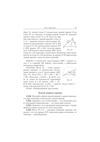 § 2.6. Движение 97
образ N1 данной точки N относительно данной прямой. Если
A
B C
N
M
N1
Рис. 46
точка N1 не совпадает со второй данной точкой M, проводим
прямую через точки N1 и M. Если эта пря-
мая пересекается с данной прямой в точке A,
то A — вершина искомого треугольника. От-
ложив на продолжениях отрезков AN и AM
за точки N и M соответственно отрезки NC
и MB, равные AN и AM, получим верши-
ны C и B искомого треугольника ABC. Если
точки N1 и M совпадают, задача имеет бесконечно много реше-
ний. Если точки N1 и M различны, но прямая N1M параллельна
данной прямой, задача не имеет решений.
Пример 3. Среди всех треугольников ABC с данным уг-
AB
A1
C
Рис. 47
лом C и стороной AB найдите треугольник с наибольшим
возможным периметром.
Решение. Пусть A1 — точка, симмет-
ричная вершине A относительно биссек-
трисы внешнего угла C треугольника ABC
(рис. 47). Тогда BA1 = A1C + BC = AC +
+ BC. Поскольку ∠AA1B = 1
2
∠ACB, точ-
ка A1 лежит на окружности, проходящей
через точки A и B, причем ªAB = ∠C.
Если BA1 максимально, то BA1 — диаметр. Тогда точка C —
центр этой окружности и CA = CB.
Ответ. Равнобедренный треугольник.
Задачи первого уровня
2.322. Постройте образы данной прямой и данной окружно-
сти при симметрии относительно данной прямой.
2.323. Докажите, что: а) биссектриса — ось симметрии угла;
б) серединный перпендикуляр — ось симметрии отрезка.
2.324. Докажите, что серединный перпендикуляр к стороне
прямоугольника является его осью симметрии.
2.325. Пусть M и N — середины оснований трапеции. До-
кажите, что если прямая MN перпендикулярна основаниям, то
трапеция — равнобедренная.
 