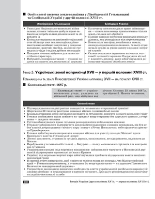 108 Історія України (друга половина XVI с. — перша половина XVIII ст.)
Особливості системи землеволодіння у Лівобережній Гетьманщині
та Слобідській Україні у другій половині ХVII ст.
Лівобережна Гетьманщина Слобідська Україна
·	 Унаслідок Національно-визвольної війни
селяни, козаки і міщани здобули право за­
ймати за потреби вільні ділянки землі та об­
робляти їх
·	 Козацька старшина як панівний соціальний
стан збільшує своє землеволодіння різно­
манітними засобами: закріплює у спадкове
володіння «рангові» маєтки, захоплює гро­
мадські угіддя і наділи дрібних господарів
·	 Панщина починає набувати для селян по­
стійного характеру.
·	 Набувають поширення чинші — грошові по­
датки на користь землевласників і держави
·	 На початку заселення діяло право займанщи­
ни — кожен поселенець привласнював стільки
землі, скільки міг обробити
·	 Пізніше навколо поселення визначали земельну
ділянку, яку розподіляли між переселенцями
·	 Кожен полк мав фонд незайманих земель,
яким розпоряджався полковник. Із нього отри­
мували землю за умови запису в козаки і несен­
ня служби
·	 Селяни оселялися переважно на землях пол­
кової і сотенної старшини. Одержуючи від неї
у  власність ділянку, вони зобов’язувалися до­
помагати старшині обробляти землю
Тема 5. Українські землі наприкінці ХVII — у першій половині ХVIII ст.
Гетьманщина та землі Правобережної України наприкінці ХVII — на початку ХVIII ст.
Коломацькі статті 1687 р.
Коломацькі статті — україно-
московська угода, укладена на
військовій раді, яка відбулася над
річкою Коломак 25 липня 1687 р.
при обранні І. Мазепи гетьманом.
Основні умови
·	 Підтверджувалися надані раніше козацькі та гетьмансько-старшинські привілеї
·	 Зберігалося 30-тисячне реєстрове козацьке військо і компанійські полки
·	 Козацька старшина зобов’язувалася наглядати за гетьманом і доносити на нього царському уряду
·	 Гетьман позбавлявся права заміняти на «урядах» вищу старшину без царського дозволу, а стар­
шина — скидати гетьмана
·	 Суттєво обмежувалося право гетьмана розпоряджатися військовими землями
·	 Гетьману заборонялося підтримувати дипломатичні відносини з іншими державами, він був зо­
бов’язаний дотримуватися «вічного миру і союзу» з Річчю Посполитою, тобто фактично зректи­
ся Правобережжя
·	 Гетьман зобов’язувався направляти козацьке військо для участі у походах Московії проти
Кримського ханства і Османської імперії
·	 Листи і документи, отримані із сусідніх держав, наказувалося, не відкриваючи, надсилати до
Москви
·	 Перебування у гетьманській столиці — Батурині — полку московських стрільців для контролю
над гетьманом
·	 Українським купцям «під жорстким наказанням» заборонялося торгувати у Московській дер­
жаві й підтримувати торговельні зв’язки з Кримом
·	 Українці під загрозою смертної кари зобов’язувалися приймати від царських вояків знецінені
московські гроші
·	 В окремій статті вимагалося, щоб «никто не голосов таких не испущал, что Малороссийский
край — Гетманского регименту, а отзывались бы везде единогласно — их царского Пресветлого
Величества самодержавной державы»
·	 Уперше було законодавчо визначено необхідність злиття українського і російського народів усі­
лякими засобами «в неразорванное и крепкое согласие». Для цього рекомендувалося заохочува­
ти україно-московські шлюби
 