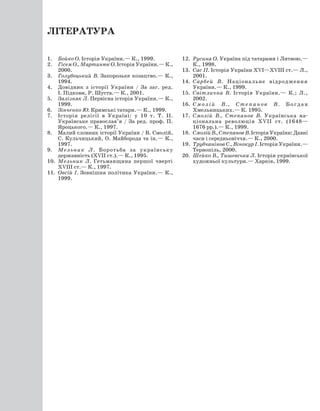 Література
1.	 Бойко О. Історія України.— К., 1999.
2.	 Гісем О., Мартинюк О. Історія України.— К.,
2000.
3.	 Голубоцький В. Запорозьке козацтво.— К.,
1994.
4.	 Довідник з історії України / За заг. ред.
І. Підкови, Р. Шуста.— К., 2001.
5.	 Залізняк Л. Первісна історія України.— К.,
1999.
6.	 Зінченко Ю. Кримські татари.— К., 1999.
7.	 Історія релігії в Україні: у 10 т. Т. II.
Українське православ’я / За ред. проф. П.
Яроцького.— К., 1997.
8.	 Малий словник історії України / В. Смолій,
С. Кульчицький, О. Майборода та ін.— К.,
1997.
9.	 Мельник Л. Боротьба за українську
державність (ХVII ст.).— К., 1995.
10.	 Мельник Л. Гетьманщина першої чверті	
ХVIII ст.— К., 1997.
11.	 Овсій І. Зовнішня політика України.— К.,
1999.
12.	 Русина О. Україна під татарами і Литвою.—
К., 1998.
13.	 Сас П. Історія України ХVI—ХVIII ст.— Л.,
2001.
14.	 Сарбей В. Національне відродження
України.— К., 1999.
15.	 Світлична В. Історія України.— К.; Л.,
2002.
16.	 Смолій В., Степанов В. Богдан
Хмельницьких.— К. 1995.
17.	 Смолій В., Степанов В. Українська на­
ціональна революція ХVII ст. (1648—
1676 рр.).— К., 1999.
18.	 СмолійВ.,СтепановВ. ІсторіяУкраїни:Давні
часи і середньовіччя.— К., 2000.
19.	 Трубчанінов С., Вінокур І. Історія України.—
Тернопіль, 2000.
20.	 Шейко В., Тишевська Л. Історія української
художньої культури.— Харків, 1999.
 