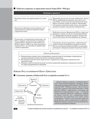 24 Історія України (від появи людини на українських землях — до першої половини XVI ст.)
Київська держава за правління князя Ігоря (912—945 рр.)
Відновив владу над деревлянами та улича-
ми
Особливості правління
Продовжував воєнні походи на Візантію. Похід
941 р. завершився поразкою. До участі в по-
ході 943 р. князь Ігор залучив величезні сили.
Проте до битви справа не дійшла. Візантійці
погодилися підписати нову угоду, що підтвер-
джувала основні торговельні інтереси Русі
Намагався обмежити вплив варягів, які
продовжували займати керівні позиції
в дружині князя
Здійснив похід на Закавказзя (944 р.) проти во-
йовничих горців, які були союзниками Візан-
тії. Завершився великим успіхом. Русичі ово-
лоділи багатими містами Дербентом і Бердаа
Уклав мир з кочовиками-печенігами, які
915 р. вперше з’явилися біля південних
кордонів Русі. Печеніги відкочували до
Дунаю. Проте в 920-х рр. вони порушили
кордони Русі, що викликало війни Ігоря
з цими племенами
Утримання великої дружини і здійснення во-
єнних походів потребувало великих коштів.
Під час повстання деревлян (945 р.) унаслідок
повторного збирання данини Ігоря було вбито
Значення діяльності
·	 Продовжував ���������������������������������������������������������������справу свого попередника, наполегливо й послідовно згуртовуючи
в єдину державу східнослов’янські племінні князівства
·	 На відміну від Олега діяв жорстокіше і відвертіше в напрямку зміцнення цен-
тральної влади
·	 Завдяки своїй активній воєнній політиці південний напрямок зовнішньої політи-
ки набув ����������������������пріоритетного значення
Київська Русь за князювання Ольги і Святослава
Стягання данини в Київській Русі в першій половині Х ст.
Поляни
Деревляни
Дреговичі
Кривичі
СіверяниРадимичі
·  Київ
квітень
травень
До Константинополя
листопад
Умовні
позначення
традицій-
ний шлях
полюддя
	
Варяги збирали данину в найпримітивні-
шій і насильницькій формі полюддя. Візан-
тійський імператор Константин VII Багряно-
родний (912—959 рр.) писав: «Коли настає
листопад, одразу ж їхні князі виходять з усіма
росами з Києва і вирушають у полюддя, що
йменується кружлянням, а саме — у Славінії
(союзи племен) деревлян, кривичів, сіверян
та інших слов’ян, що є данниками росів.
Годуючись там протягом усієї зими, вони,
починаючи з квітня, коли розтане крига на
річці Дніпро, знову повертаються до Києва».
Зібравши данину, варяги пливли до Констан-
тинополя продавати зібране.
 