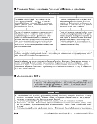 58 Історія України (друга половина XVI с. — перша половина XVIII ст.)
Об’єднання Великого князівства Литовського і Польського королівства
Передумови
	 	 	
Литва внаслідок поразок у московсько-литов­
ських війнах кінця ХV — початку ­ХVI ст., Лі­
вонській війні, що тривала з 1558 р., опинилася
у стані глибокої кризи і прагнула отримати воєн­
ну допомогу від Польщі
Польща прагнула скористатися воєнни­
ми невдачами і ослабленням Великого
князівства Литовського, щоб поширити
свій вплив на слов’янський схід, до чого
прагнуло польське шляхетство
	 	 	 	
Литовські магнати, прихильники незалежності,
погоджувалися на об’єднання лише за умови
існування окремого сейму і фактичного забез­
печення свого привілейованого становища в
державі. Середня і дрібна шляхта, незадоволена
пануванням у князівстві великих землевласни­
ків, сподівалася внаслідок об’єднання дістати
можливість безпосередньо впливати на вирішен­
ня державних справ
Польські магнати, середня і дрібна шлях­
та в цілому підтримували ідею об’єднан­
ня двох держав. Вони розраховували, що
це відкриє їм нові можливості для отри­
мання орних земель і залежних селян.
Поляки, відкидаючи пропозиції литов­
ських магнатів, виступали за включення
Литви до складу Польщі
Українська сторона сподівалася, що в об’єднаній державі стане можливим налагодити ефективну
оборону від турецько-татарських нападів і покласти край шляхетським наїздам (збройним напа­
дам) у польсько-українському прикордонні
	 	
Українські князі висували пропозицію об’єднати Україну, Польщю та Литву в одну державу на
рівних засадах (К.-В. Острозький), наполягали на збереженні свободи віросповідання і місце­
вих звичаїв. Дрібна і середня шляхта, що не мала таких привілеїв, як магнати, підтримувала
об’єднання, розраховуючи здобути юридичну рівність з магнатами і набути впливу на перебіг по­
літичних подій в державі
Люблінська унія 1569 р.
Люблінська унія  — угода про
об’єднання Польського королівства
і Великого князівства Литовського
в єдину державу — Річ Посполиту,
підписана 28 червня 1569 р. на
спільному засіданні депутатів поль­
ського і литовського сеймів.
Основні умови
·	 Об’єднання Польщі й Литви у федеративну державу, очолювану виборним монархом, який од­
ночасно є польським королем і великим князем литовським. Він мав обиратися на спільному
польсько-литовському сеймі й коронуватися в Кракові
·	 Створення єдиного сейму, грошової системи і ведення спільної зовнішньої політики
·	 Збереження Польщею і Литвою свого державного статусу: окреме законодавство, судова систе­
ма, центральний і територіальний уряди, військо і фінанси. Проте в Литві власний сейм лікві­
дувався
·	 Перехід до складу Польщі українських земель — Підляшшя, Волині, Київщини та Брацлавщини
 