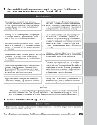 67
«Ординація Війська Запорозького, яке перебуває на службі Речі Посполитої»
(постанова польського сейму, ухвалена в березні 1638 р.)
Скасовувалися «на вічні часи» всі права
і привілеї реєстровців, «якими вони користу­
валися в нагороду за послуги, надані нашим
предкам, і яких нині (вони) позбавляються
внаслідок бунту»
Основні положення
На посаду старшого Війська Запорозького
(гетьмана) назавжди заборонялося обирати
особу з козацького середовища. Замість ньо­
го за рекомендацією коронного гетьмана сей­
мом призначався королівський комісар
Комісар мав складати присягу і підтримува­
ти порядок у Війську Запорозькому, приду­
шуючи будь-яке «свавільство козацьке»
Скасовувалася виборність старшини реєст­
ру і козацьке судочинство. Полковники
і осавули призначалися польською владою
з представників польської або полонізованої
шляхти. Лише сотників і отаманів обирали
з козаків, відданих Речі Посполитій. Уся
судова й військова влада в реєстрі належала
комісару
Резиденцією комісара ставало місто Трахте­
мирів, а полковники мали проживати у своїх
полках і не залишати їх без дозволу коронно­
го гетьмана
Міщанам і селянам під загрозою конфіскації
майна заборонялося вступати до козаків і на­
віть видавати дочок заміж за козаків
Значення
«Ординація…» повинна була перетворити українське реєстрове козацтво на залежний
і підпорядкований владі Речі Посполитої підрозділ. Він повинен був допомагати поля­
кам підтримувати свою владу в Україні й захищати південні кордони Речі Посполитої
Реєстр складав 6 тис. козаків. До нього могли
увійти ті, хто не брав участі у повстаннях.
Усі виключені поверталися до свого поперед­
нього стану
Реєстрові полки повинні були «по черзі ви­
ступати на Запоріжжя для захисту того ре­
гіону і для того, щоб перешкоджати татарам
переправлятися через Дніпро». Вони також
мали «попереджувати, щоб свавілля не пере­
ховувалося на островах і річках і звідти не
відправлялось у морські походи»
Козакам-реєстровцям дозволялося мешкати
лише на королівщинах у Корсуньському,
Черкаському і Чигиринському староствах.
На Запоріжжя жоден козак не міг потрапити
без свідоцтва, виданого комісаром
Таємні статті передбачали створення при ко­
місарі окремого реєстру з підвищеною плат­
нею для попередження «свавілля»
Необхідність відбудови фортеці Кодак і по­
стійне перебування у ній сильного гарнізону
з польських вояків і найманців
Козацькі повстання 20—30-х рр. ХVII ст.
Значення повстань
·	 Відстоювання українським козацтвом своїх станових прав і привілеїв уперше набуло форми на­
ціонально-визвольної боротьби
Тема 1. Українські землі під владою Речі Посполитої. Наростання національно-визвольної боротьби
 