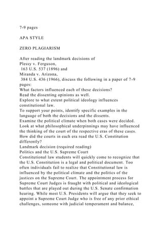 7-9 pages
APA STYLE
ZERO PLAGIARISM
After reading the landmark decisions of
Plessy v. Ferguson,
163 U.S. 537 (1896) and
Miranda v. Arizona,
384 U.S. 436 (1966), discuss the following in a paper of 7-9
pages:
What factors influenced each of these decisions?
Read the dissenting opinions as well.
Explore to what extent political ideology influences
constitutional law.
To support your points, identify specific examples in the
language of both the decisions and the dissents.
Examine the political climate when both cases were decided.
Look at what philosophical underpinnings may have influenced
the thinking of the court of the respective eras of these cases.
How did the courts in each era read the U.S. Constitution
differently?
Landmark decision (required reading)
Politics and the U.S. Supreme Court
Constitutional law students will quickly come to recognize that
the U.S. Constitution is a legal and political document. Too
often individuals fail to realize that Constitutional law is
influenced by the political climate and the politics of the
justices on the Supreme Court. The appointment process for
Supreme Court Judges is fraught with political and ideological
battles that are played out during the U.S. Senate confirmation
hearing. While most U.S. Presidents will argue that they seek to
appoint a Supreme Court Judge who is free of any prior ethical
challenges, someone with judicial temperament and balance,
 