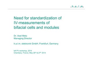 Need for standardization of
IV-measurements of
bifacial cells and modules
Dr. Axel Metz
Managing Director
h.a.l.m. elektronik GmbH, Frankfurt, Germany
bifi PV workshop, 2014
Chambery, France, May 26th & 27th 2014
 