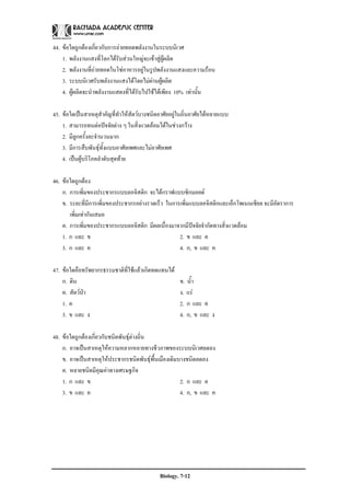 44. ขอใดถูกตองเกี่ยวกับการถายทอดพลังงานในระบบนิเวศ
    1. พลังงานแสงที่โลกไดรับสวนใหญจะเขาสูผูผลิต
    2. พลังงานที่ถายทอดในโซอาหารอยูในรูปพลังงานแสงและความรอน
    3. ระบบนิเวศรับพลังงานแสงไดโดยไมผานผูผลิต
    4. ผูผลิตจะนําพลังงานแสดงที่ไดรบไปใชไดเพียง 10% เทานั้น
                                     ั

45. ขอใดเปนสาเหตุสําคัญที่ทาใหสัตวบางชนิดอาศัยอยูในถิ่นอาศัยไดหลายแบบ
                              ํ
    1. สามารถทนตอปจจัยตาง ๆ ในสิ่งแวดลอมไดในชวงกวาง
    2. มีลูกครั้งละจํานวนมาก
    3. มีการสืบพันธุทั้งแบบอาศัยเพศและไมอาศัยเพศ
    4. เปนผูบริโภคลําดับสุดทาย

46. ขอใดถูกตอง
    ก. การเพิ่มของประชากรแบบลอจิสติก จะไดกราฟแบบซิกมอยด
    ข. ระยะที่มีการเพิ่มของประชากรอยางรวดเร็ว ในการเพิ่มแบบลอจิสติกและเอ็กโพเนนเชียล จะมีอัตราการ
       เพิ่มเทากันเสมอ
    ค. การเพิ่มของประชากรแบบลอจิสติก มีผลเนื่องมาจากมีปจจัยจํากัดทางสิ่งแวดลอม
    1. ก และ ข                                      2. ข และ ค
    3. ก และ ค                                      4. ก, ข และ ค

47. ขอใดคือทรัพยากรธรรมชาติที่ใชแลวเกิดทดแทนได
    ก. ดิน                                            ข. น้ํา
    ค. สัตวปา                                       ง. แร
    1. ค                                              2. ก และ ค
    3. ข และ ง                                        4. ก, ข และ ง

48. ขอใดถูกตองเกี่ยวกับชนิดพันธุตางถิ่น
    ก. อาจเปนสาเหตุใหความหลากหลายทางชีวภาพของระบบนิเวศลดลง
    ข. อาจเปนสาเหตุใหประชากรชนิดพันธุพื้นเมืองเดิมบางชนิดลดลง
    ค. หลายชนิดมีคุณคาทางเศรษฐกิจ
    1. ก และ ข                                        2. ก และ ค
    3. ข และ ค                                        4. ก, ข และ ค




                                             Biology. 7-12
 